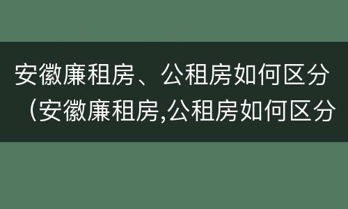 安徽廉租房、公租房如何区分（安徽廉租房,公租房如何区分的）