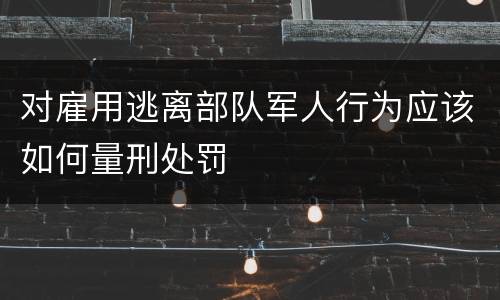 对雇用逃离部队军人行为应该如何量刑处罚