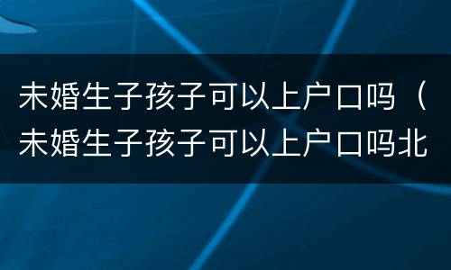 未婚生子孩子可以上户口吗（未婚生子孩子可以上户口吗北京）