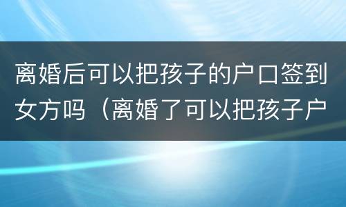 离婚后可以把孩子的户口签到女方吗（离婚了可以把孩子户口迁到女方家吗）