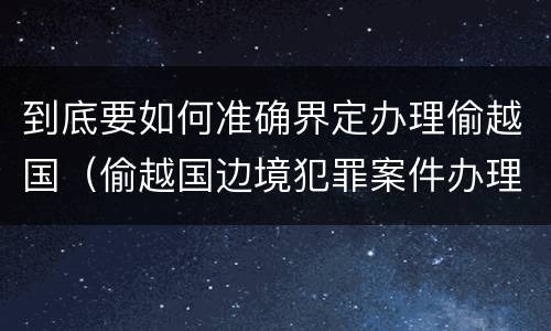 到底要如何准确界定办理偷越国（偷越国边境犯罪案件办理指引）