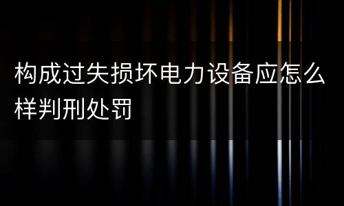 构成过失损坏电力设备应怎么样判刑处罚