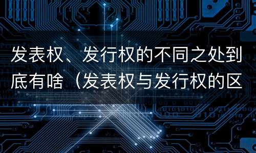 发表权、发行权的不同之处到底有啥（发表权与发行权的区别）