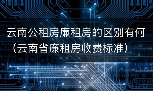 云南公租房廉租房的区别有何（云南省廉租房收费标准）