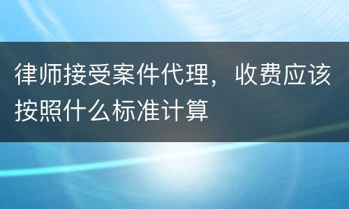 律师接受案件代理，收费应该按照什么标准计算