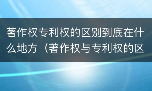 著作权专利权的区别到底在什么地方（著作权与专利权的区别有哪些）