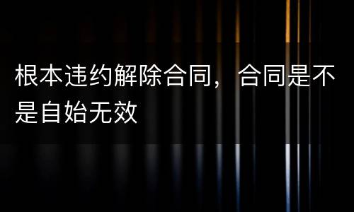 根本违约解除合同，合同是不是自始无效