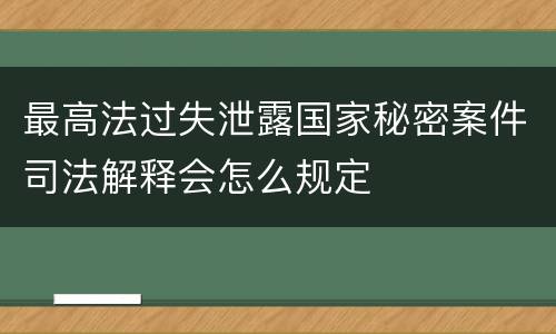 最高法过失泄露国家秘密案件司法解释会怎么规定