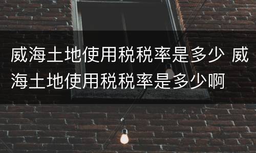 威海土地使用税税率是多少 威海土地使用税税率是多少啊