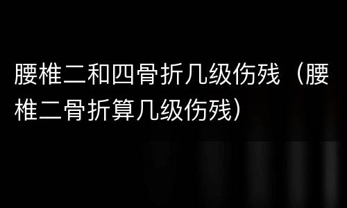 腰椎二和四骨折几级伤残（腰椎二骨折算几级伤残）