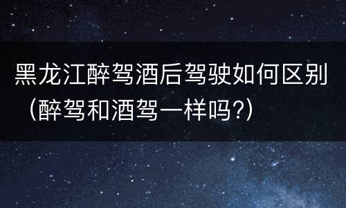 黑龙江醉驾酒后驾驶如何区别（醉驾和酒驾一样吗?）