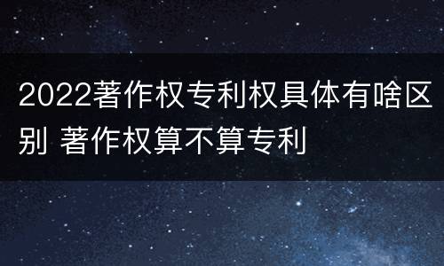 2022著作权专利权具体有啥区别 著作权算不算专利