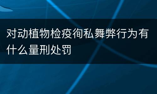 对动植物检疫徇私舞弊行为有什么量刑处罚