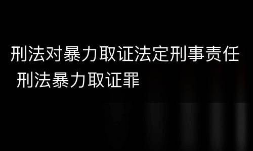 刑法对暴力取证法定刑事责任 刑法暴力取证罪