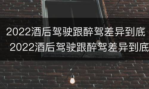 2022酒后驾驶跟醉驾差异到底 2022酒后驾驶跟醉驾差异到底有多大