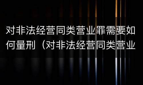 对非法经营同类营业罪需要如何量刑（对非法经营同类营业罪需要如何量刑呢）