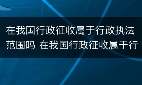 在我国行政征收属于行政执法范围吗 在我国行政征收属于行政执法范围吗