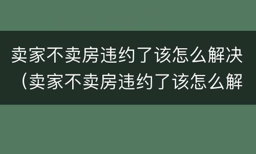 卖家不卖房违约了该怎么解决（卖家不卖房违约了该怎么解决问题）