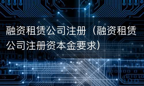 融资租赁公司注册（融资租赁公司注册资本金要求）