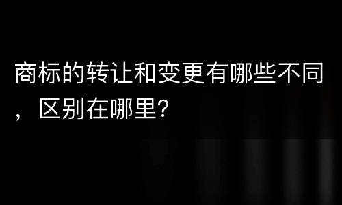 商标的转让和变更有哪些不同，区别在哪里？
