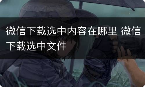 微信下载选中内容在哪里 微信下载选中文件