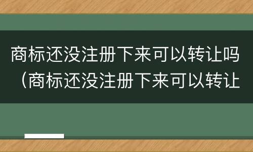 商标还没注册下来可以转让吗（商标还没注册下来可以转让吗）