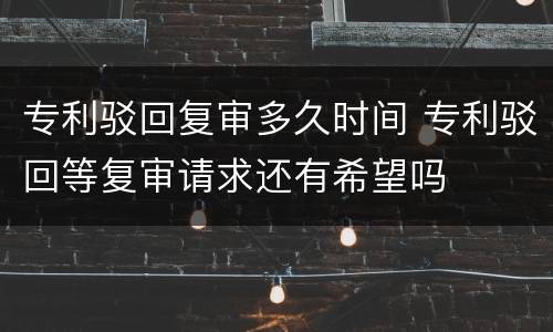 专利驳回复审多久时间 专利驳回等复审请求还有希望吗