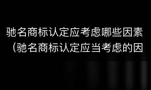 驰名商标认定应考虑哪些因素（驰名商标认定应当考虑的因素有哪些）