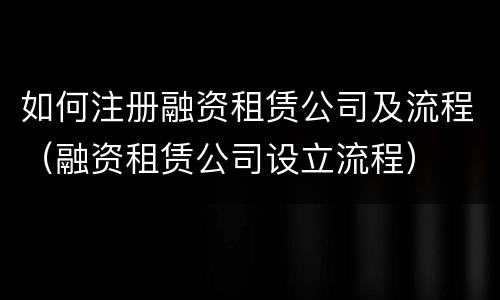 如何注册融资租赁公司及流程（融资租赁公司设立流程）