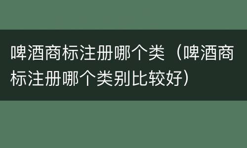 啤酒商标注册哪个类（啤酒商标注册哪个类别比较好）