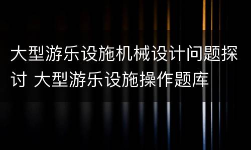 大型游乐设施机械设计问题探讨 大型游乐设施操作题库