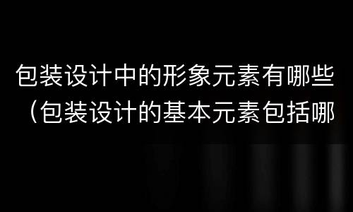 包装设计中的形象元素有哪些（包装设计的基本元素包括哪些?）