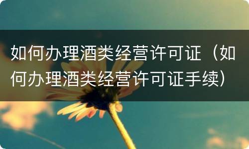 如何办理酒类经营许可证（如何办理酒类经营许可证手续）