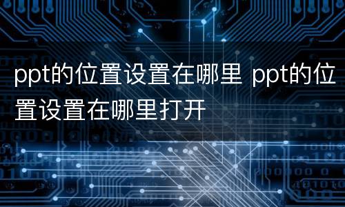 ppt的位置设置在哪里 ppt的位置设置在哪里打开
