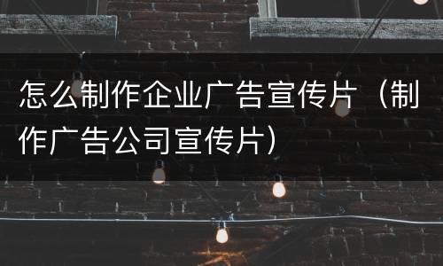 怎么制作企业广告宣传片（制作广告公司宣传片）