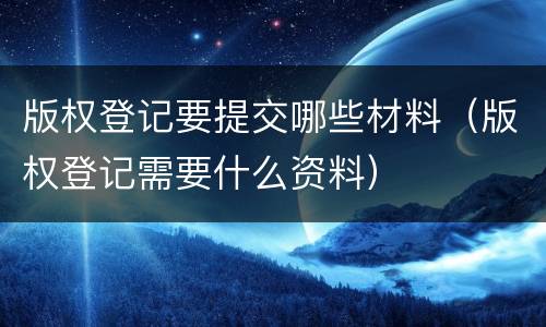 版权登记要提交哪些材料（版权登记需要什么资料）