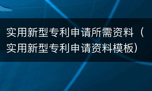 实用新型专利申请所需资料（实用新型专利申请资料模板）