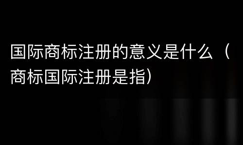 国际商标注册的意义是什么（商标国际注册是指）