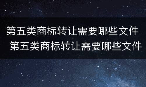 第五类商标转让需要哪些文件 第五类商标转让需要哪些文件呢