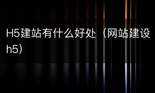 H5建站有什么好处（网站建设h5）
