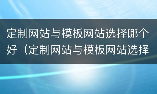定制网站与模板网站选择哪个好（定制网站与模板网站选择哪个好做）