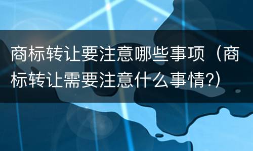 商标转让要注意哪些事项（商标转让需要注意什么事情?）