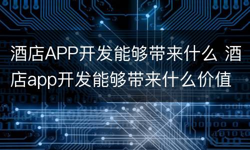 酒店APP开发能够带来什么 酒店app开发能够带来什么价值