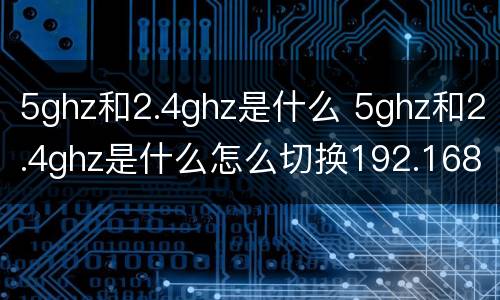 5ghz和2.4ghz是什么 5ghz和2.4ghz是什么怎么切换192.168.68.1