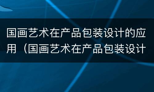 国画艺术在产品包装设计的应用（国画艺术在产品包装设计的应用有哪些）