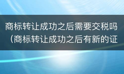 商标转让成功之后需要交税吗（商标转让成功之后有新的证书吗）