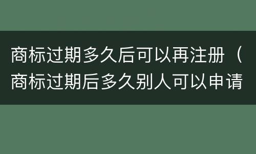 商标过期多久后可以再注册（商标过期后多久别人可以申请）