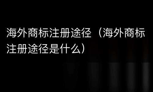 海外商标注册途径（海外商标注册途径是什么）