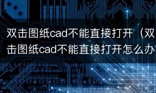 双击图纸cad不能直接打开（双击图纸cad不能直接打开怎么办）