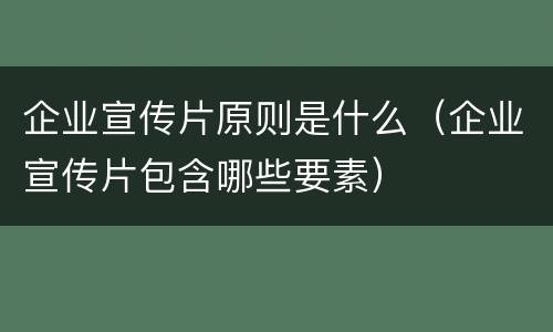 企业宣传片原则是什么（企业宣传片包含哪些要素）